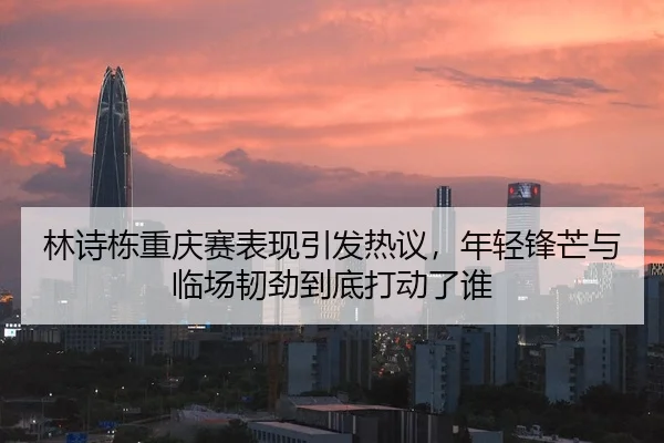 林诗栋重庆赛表现引发热议，年轻锋芒与临场韧劲到底打动了谁